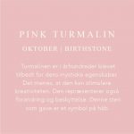 Fødselssten Oktober måned er Pink Turmalin. Turmalinen er i århundrede blever tilbedt for dens mystiske egenskaber. Det menes, at den kan stimulere kreativiteten. Den repræsenterer også forandring og beskyttelse. Denne sten som gave er et symbol på håb.