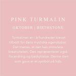 Fødselssten Oktober måned er Pink Turmalin. Turmalinen er i århundrede blever tilbedt for dens mystiske egenskaber. Det menes, at den kan stimulere kreativiteten. Den repræsenterer også forandring og beskyttelse. Denne sten som gave er et symbol på håb.
