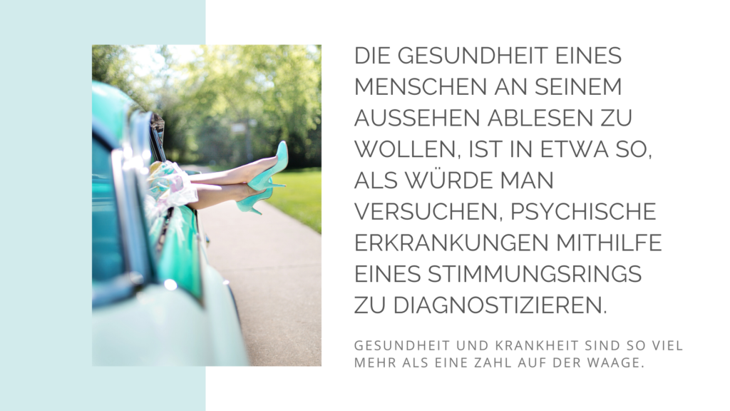 Die Gesundheit eines Menschen am Aussehen ablesen zu wollen, ist in etwa so, als würde man versuchen psychische Erkrankungen mit Hilfe eines Stimmungsrings zu diagnostizieren. Gesundheit und Krankheit sind so viel mehr als eine Zahl auf der Waage.