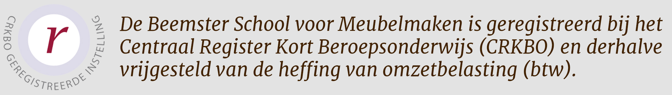 De Beemster School voor Meubelmaken is geregistreerd bij het Centraal Register Kort Beroepsonderwijs (CRKBO) en derhalve vrijgesteld van de heffing van omzetbelasting (btw).