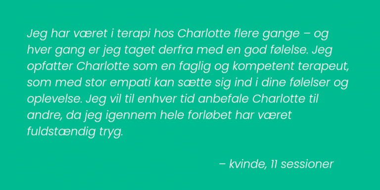 Jeg har været i terapi hos Charlotte flere gange – og hver gang er jeg taget derfra med en god følelse. Jeg opfatter Charlotte som en faglig og kompetent terapeut, som med stor empati kan sætte sig ind i dine følelser og oplevelse. Jeg vil til enhver tid anbefale Charlotte til andre, da jeg igennem hele forløbet har været fuldstændig tryg. – kvinde, 11 sessioner