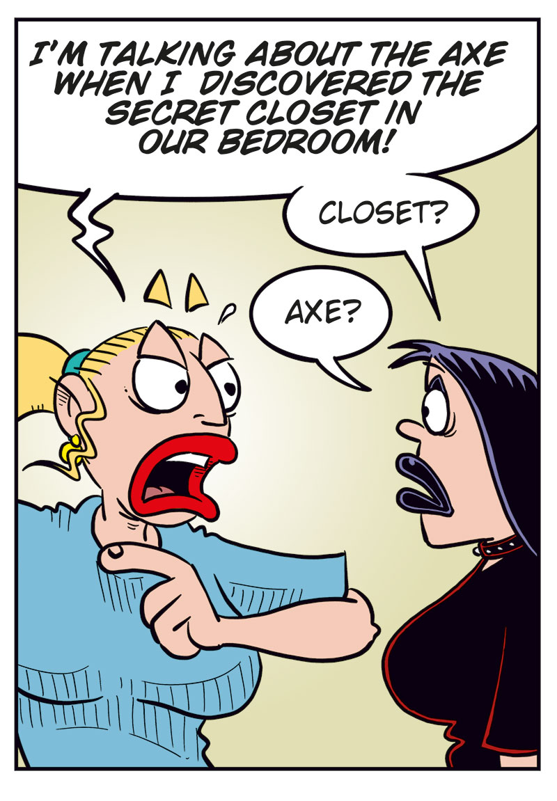 Panel 1:
Emma yells: &ldquo;Not only are you cheating &mdash; you tried to kill me!&rdquo;
Lotta replies: &ldquo;Is my cooking that bad?&rdquo;

Panel 2:
Emma: &ldquo;I&rsquo;m talking about the axe in the bedroom when I found the secret closet in the wall.&rdquo;
Lotta, puzzled: &ldquo;Axe? Closet?&rdquo;

Panel 3:
They&rsquo;re walking toward the bedroom.
Emma: &ldquo;Yes, the closet you&rsquo;ve hidden behind the wall rug!&rdquo;
Lotta: &ldquo;Emma! What on earth are you talking about?&rdquo;

Panel 4:
Emma has pulled down the wall rug, but there&rsquo;s no closet door behind it.
Emma: &ldquo;There was a door here! Where is it?&rdquo;
Lotta, skeptical: &ldquo;Tell me you didn&rsquo;t eat the casserole leftovers I forgot in the fridge?