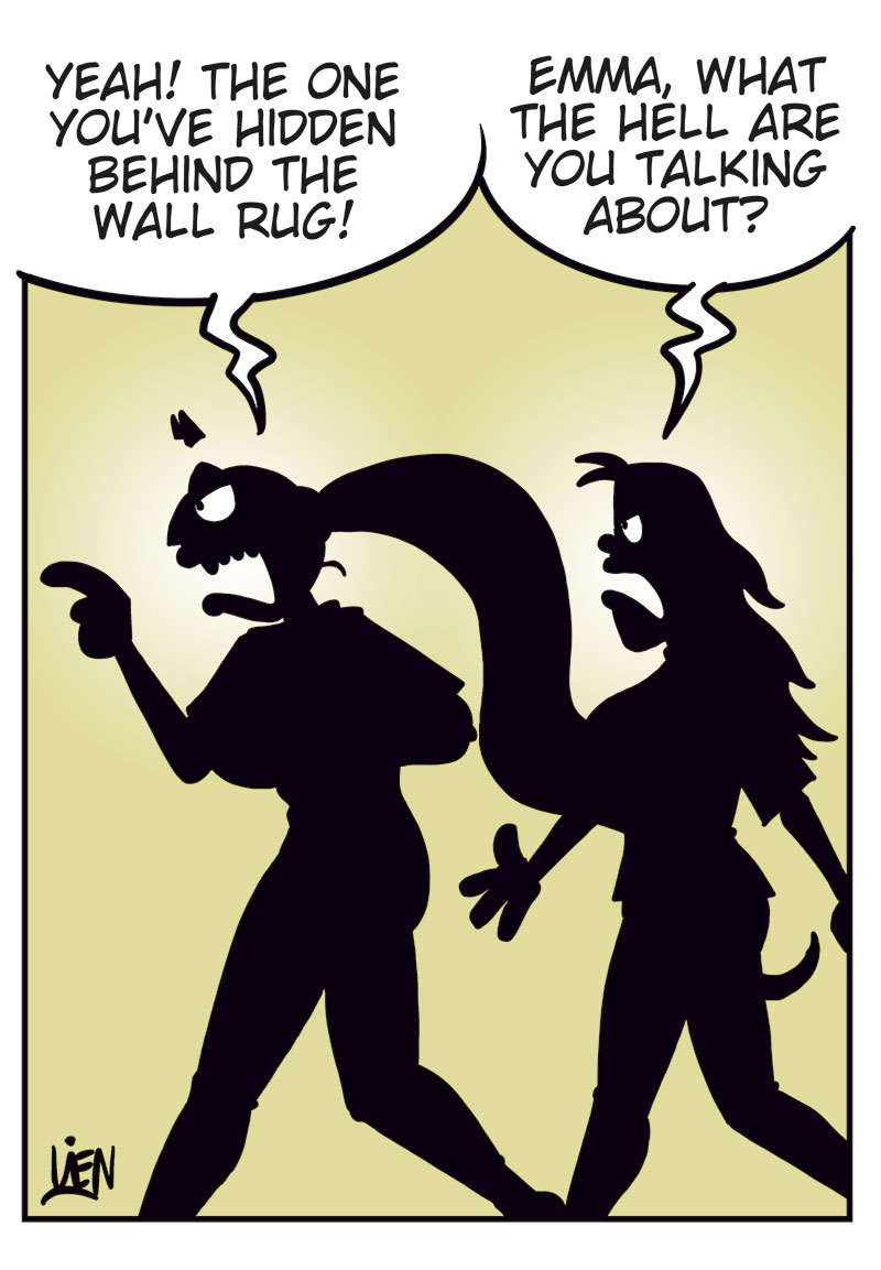 Panel 1:
Emma yells: &ldquo;Not only are you cheating &mdash; you tried to kill me!&rdquo;
Lotta replies: &ldquo;Is my cooking that bad?&rdquo;

Panel 2:
Emma: &ldquo;I&rsquo;m talking about the axe in the bedroom when I found the secret closet in the wall.&rdquo;
Lotta, puzzled: &ldquo;Axe? Closet?&rdquo;

Panel 3:
They&rsquo;re walking toward the bedroom.
Emma: &ldquo;Yes, the closet you&rsquo;ve hidden behind the wall rug!&rdquo;
Lotta: &ldquo;Emma! What on earth are you talking about?&rdquo;

Panel 4:
Emma has pulled down the wall rug, but there&rsquo;s no closet door behind it.
Emma: &ldquo;There was a door here! Where is it?&rdquo;
Lotta, skeptical: &ldquo;Tell me you didn&rsquo;t eat the casserole leftovers I forgot in the fridge?