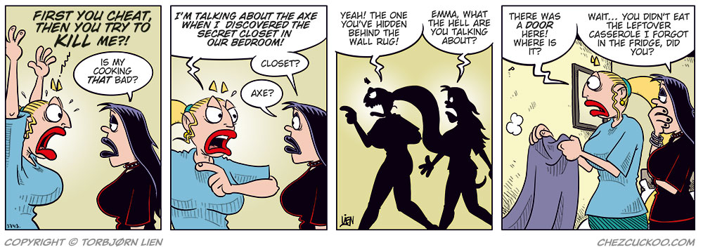 Panel 1:
Emma yells: “Not only are you cheating — you tried to kill me!”
Lotta replies: “Is my cooking that bad?”

Panel 2:
Emma: “I’m talking about the axe in the bedroom when I found the secret closet in the wall.”
Lotta, puzzled: “Axe? Closet?”

Panel 3:
They’re walking toward the bedroom.
Emma: “Yes, the closet you’ve hidden behind the wall rug!”
Lotta: “Emma! What on earth are you talking about?”

Panel 4:
Emma has pulled down the wall rug, but there’s no closet door behind it.
Emma: “There was a door here! Where is it?”
Lotta, skeptical: “Tell me you didn’t eat the casserole leftovers I forgot in the fridge?