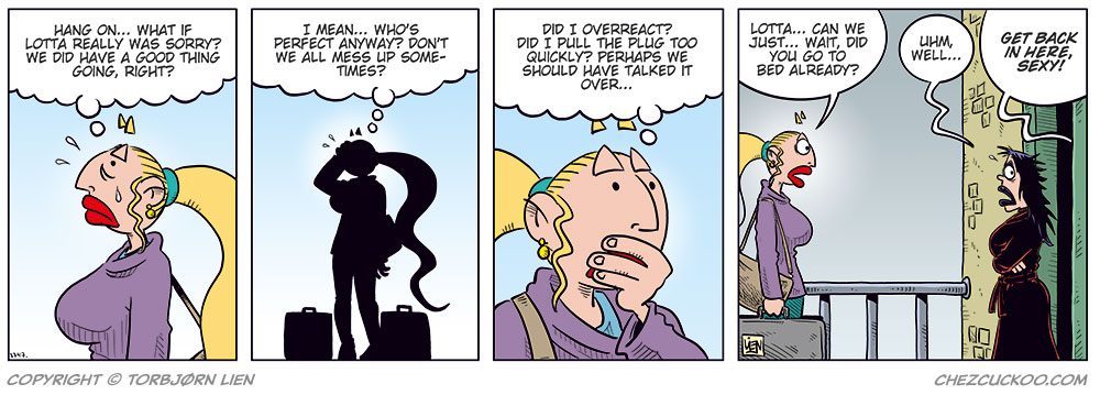 Panel 1:
Emma stands with suitcase and bag, looking emotional with tears on her cheek.
Thought bubble:
Wait... maybe Lotta really was sorry! We did have a good thing going, right?

Panel 2:
Silhouette of Emma thinking, standing between two suitcases.
Thought bubble:
I mean... who's perfect anyway? Don't we all mess up sometimes?

Panel 3:
Emma looks thoughtful, hand to mouth.
Thought bubble:
Maybe I overreacted! Was I just too quick to pull the plug? Perhaps I should talk to her again...

Panel 4:
Emma stands at Lotta’s door, surprised. Lotta stands in a robe in the doorway.
Emma:
Lotta... can we just... wait, did you go to bed already?
Lotta:
Uhm, well...
Voice from inside:
GET BACK IN HERE, SEXY!