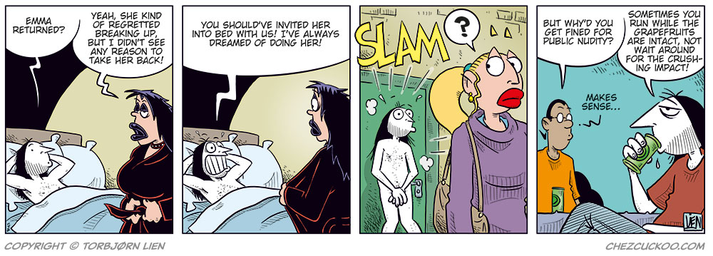 Panel 1:
Ronny is lying relaxed in bed with his hands behind his head and asks:
&ndash; Emma returned?
Lotta stands by the bed and replies:
&ndash; Yeah, she kind of regretted breaking up, but I didn&rsquo;t see any reason to take her back!

Panel 2:
Ronny grins:
&ndash; You should&rsquo;ve invited her into bed with us! I&rsquo;ve always dreamed of doing her!
Lotta is about to take off her robe, but stops and looks shocked.

Panel 3:
Emma, in the foreground, is walking away from the front door just as it slams shut behind her with a loud "SLAM!". Ronny stands naked outside, looking startled after being thrown out by Lotta. Emma looks confused by what&rsquo;s happening behind her.

Panel 4:
We&rsquo;re back at the Kollektivet kitchen table. Ronny and Mounir are sitting and drinking beer.
Mounir asks:
&ndash; But why&rsquo;d you get fined for public nudity?
Ronny replies:
&ndash; Sometimes you run while the grapefruits are intact, not wait around for the crushing impact!
Mounir:
&ndash; Makes sense&hellip;