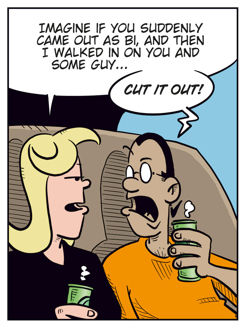 Panel 1:
Agatha and Mounir are sitting on the couch with drinks in hand.
Agatha asks: "Did you hear about Emma and Lotta?"
Mounir replies: "Yeah, poor Emma..."

Panel 2:
Agatha says: "Imagine if you suddenly came out as bi, and I walked in on you and some guy..."
Mounir yells: "CUT IT OUT!"

Panel 3:
Agatha says: "I'm just saying, I would've wanted to join in on the fun!"
Mounir spits out his drink in shock.

Panel 4:
Agatha says: "Relax, I&rsquo;m just kidding! I would've cut your balls off!"
Mounir responds with a strange look on his face, sinking into the couch: "Phew! That&rsquo;s a relief!"