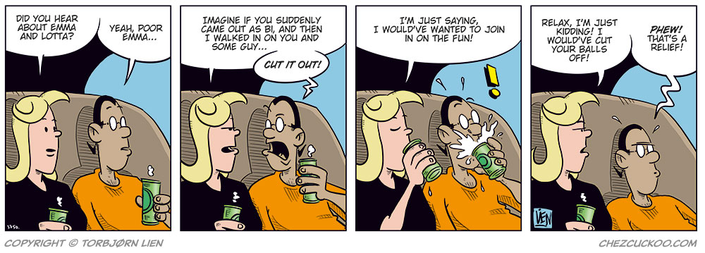 Panel 1:
Agatha and Mounir are sitting on the couch with drinks in hand.
Agatha asks: "Did you hear about Emma and Lotta?"
Mounir replies: "Yeah, poor Emma..."

Panel 2:
Agatha says: "Imagine if you suddenly came out as bi, and I walked in on you and some guy..."
Mounir yells: "CUT IT OUT!"

Panel 3:
Agatha says: "I'm just saying, I would've wanted to join in on the fun!"
Mounir spits out his drink in shock.

Panel 4:
Agatha says: "Relax, I&rsquo;m just kidding! I would've cut your balls off!"
Mounir responds with a strange look on his face, sinking into the couch: "Phew! That&rsquo;s a relief!"