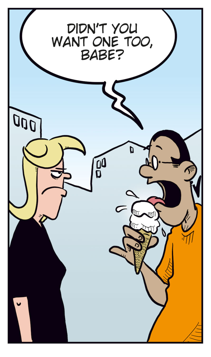 Panel 1:
Mounir and Agatha are walking past an ice cream shop.
Mounir says: &ldquo;Hey! An ice cream shop! Wouldn&rsquo;t that hit the spot?&rdquo;
Agatha replies: &ldquo;Oh yeah!&rdquo;

Panel 2:
Agatha stands smiling, waiting.

Panel 3:
Agatha still stands waiting, now looking slightly puzzled.

Panel 4:
Mounir returns with an ice cream cone and asks: &ldquo;Didn&rsquo;t you want one too, babe?&rdquo;
Agatha looks annoyed.

Panel 5:
Agatha has smashed the ice cream cone onto Mounir&rsquo;s head.
Mounir, dripping with ice cream, exclaims: &ldquo;&hellip;but you keep saying you will handle things yourself!
Women!&rdquo;