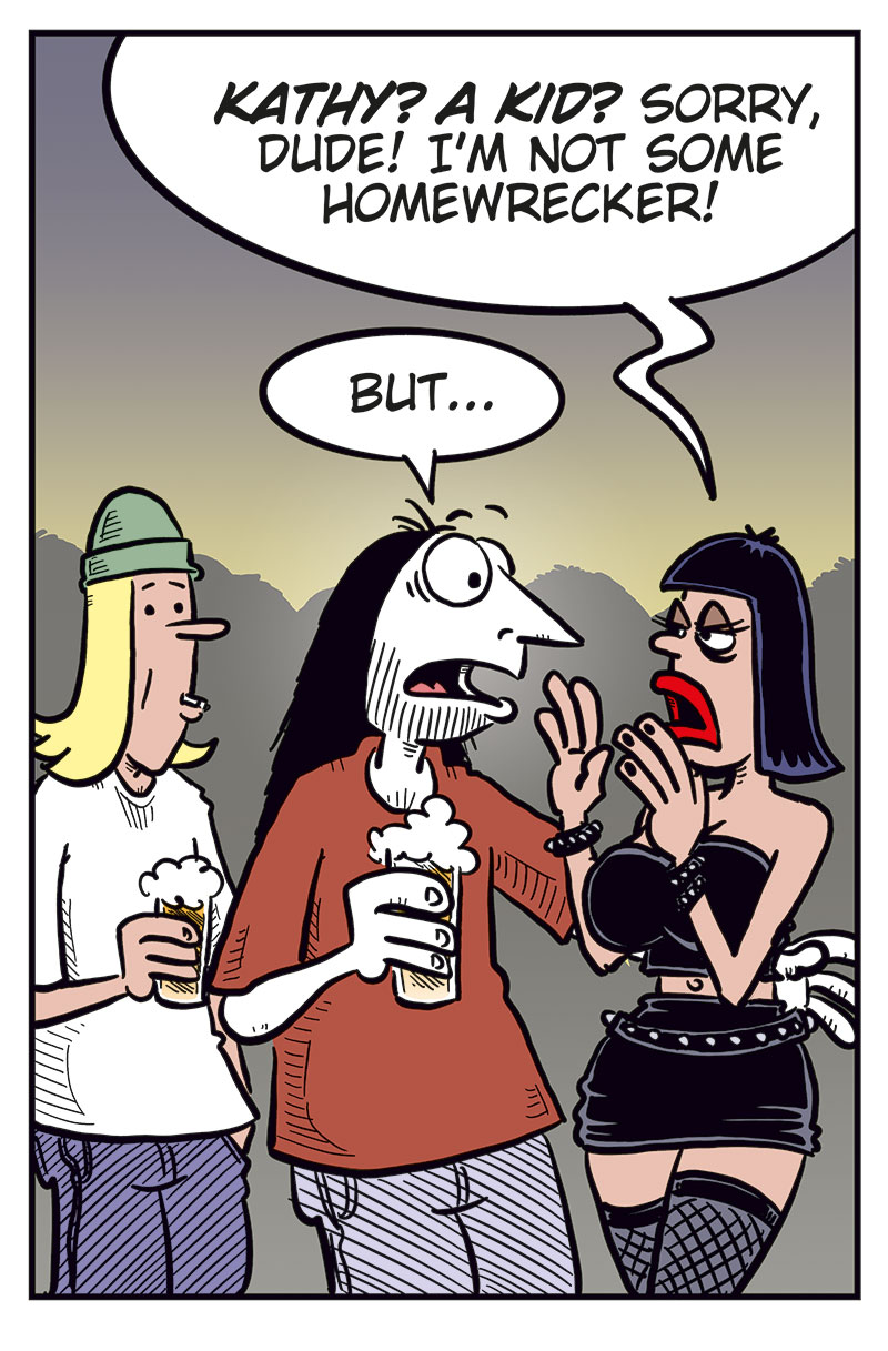 Panel 1:
 In a bar, Toby, holding a beer, says to Ronny, &ldquo;I&rsquo;m worried, Ronny&hellip;&rdquo; Ronny, also holding a beer with one hand while the other is outside the frame, replies, &ldquo;Uh? What?&rdquo;

Panel 2: 
Toby continues, &ldquo;Well&hellip; we&rsquo;re not getting any younger, y&rsquo;know&hellip;&rdquo; and adds, &ldquo;You&rsquo;re lucky!&rdquo;

Panel 3: 
Toby says, &ldquo;Unlike me, you and Kathy already have a kid! Someone to pass things on to&hellip;&rdquo;

Panel 4: 
A sexy woman in a revealing black leather outfit looks shocked and says, &ldquo;Kathy? A kid? Sorry, dude! I&rsquo;m not some homewrecker!&rdquo; Ronny, holding around her, startled, says, &ldquo;But&hellip;&rdquo;

Panel 5:
Ronny, now angry, says, &ldquo;Wanna know what you should be worried about?&rdquo; Toby looks nervous and says, &ldquo;Err&hellip;&rdquo;