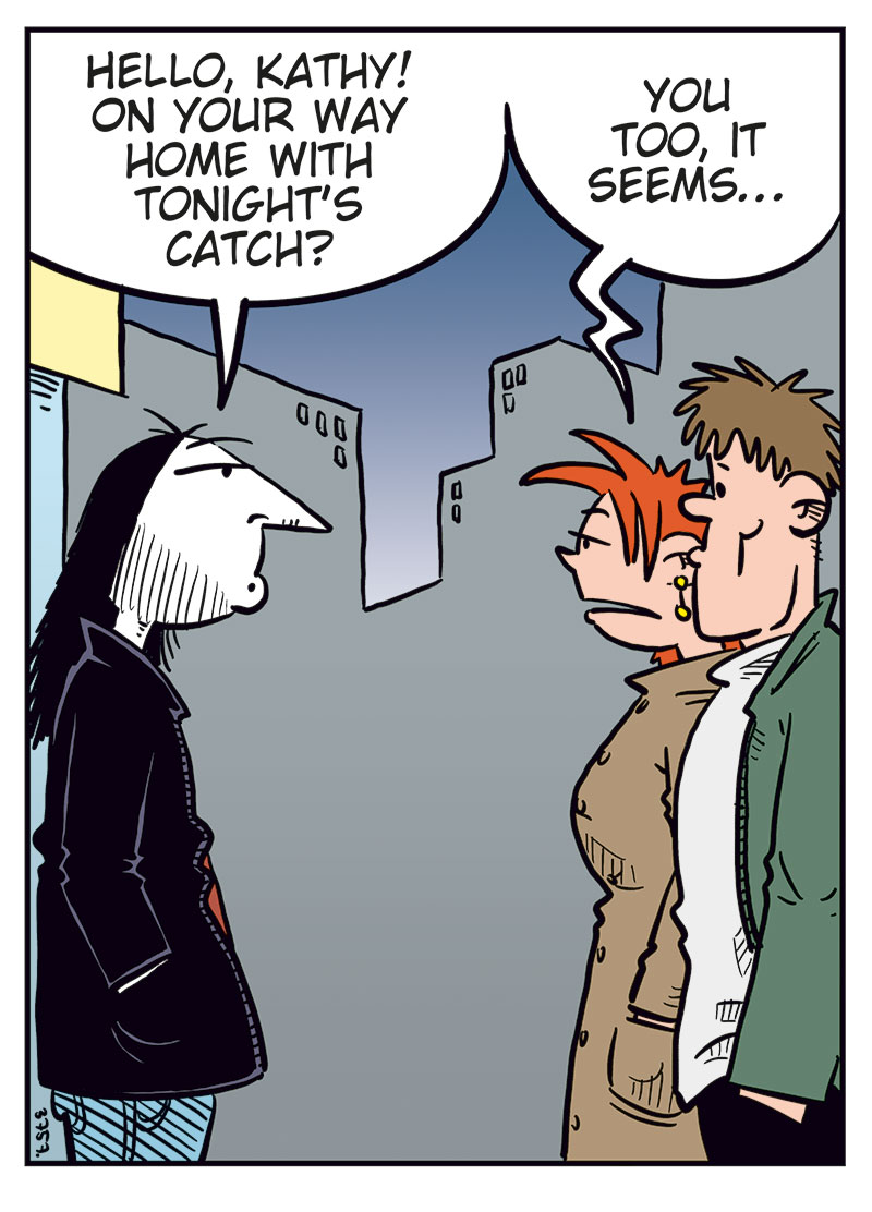 Panel 1: Ronny meets Kathy and her boyfriend on the street at night. Ronny smiles and says, &ldquo;Hello, Kathy! On your way home with tonight&rsquo;s catch?&rdquo; Kathy, looking a bit awkward, replies: &ldquo;You too, it seems&hellip;&rdquo;

Panel 2: Ronny notices two unknown women standing nearby. He points and says, &ldquo;Who? Oh, those two? I&rsquo;ve never seen them before!&rdquo; The women reply: &ldquo;We&rsquo;re just waiting for a cab!&rdquo;

Panel 3: Ronny turns toward the women, smiling, and says: &ldquo;Well, hi there, ladies! I&rsquo;m Ronny!&rdquo; One of the women says: &ldquo;Judy here! This is Betty!&rdquo; The other adds: &ldquo;We&rsquo;re models!&rdquo; Ronny&rsquo;s eyes go wide as he exclaims: &ldquo;No shit?&rdquo;

Panel 4: Ronny (off-panel): &ldquo;I play in a metal band&hellip;&rdquo; The women (off-panel): &ldquo;Really? Come home with us!&rdquo; Kathy&rsquo;s boyfriend, looking back at them, exclaims: &ldquo;Damn! Talk about a great catch!&rdquo; Kathy, irritated, pulls him away while saying: &ldquo;Come on! Don&rsquo;t make me throw you out again!&rdquo;