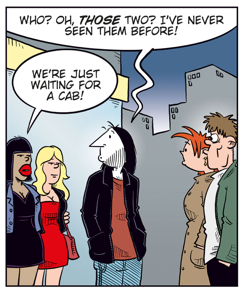 Panel 1: Ronny meets Kathy and her boyfriend on the street at night. Ronny smiles and says, &ldquo;Hello, Kathy! On your way home with tonight&rsquo;s catch?&rdquo; Kathy, looking a bit awkward, replies: &ldquo;You too, it seems&hellip;&rdquo;

Panel 2: Ronny notices two unknown women standing nearby. He points and says, &ldquo;Who? Oh, those two? I&rsquo;ve never seen them before!&rdquo; The women reply: &ldquo;We&rsquo;re just waiting for a cab!&rdquo;

Panel 3: Ronny turns toward the women, smiling, and says: &ldquo;Well, hi there, ladies! I&rsquo;m Ronny!&rdquo; One of the women says: &ldquo;Judy here! This is Betty!&rdquo; The other adds: &ldquo;We&rsquo;re models!&rdquo; Ronny&rsquo;s eyes go wide as he exclaims: &ldquo;No shit?&rdquo;

Panel 4: Ronny (off-panel): &ldquo;I play in a metal band&hellip;&rdquo; The women (off-panel): &ldquo;Really? Come home with us!&rdquo; Kathy&rsquo;s boyfriend, looking back at them, exclaims: &ldquo;Damn! Talk about a great catch!&rdquo; Kathy, irritated, pulls him away while saying: &ldquo;Come on! Don&rsquo;t make me throw you out again!&rdquo;