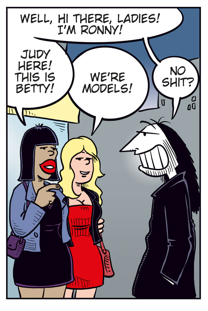 Panel 1: Ronny meets Kathy and her boyfriend on the street at night. Ronny smiles and says, &ldquo;Hello, Kathy! On your way home with tonight&rsquo;s catch?&rdquo; Kathy, looking a bit awkward, replies: &ldquo;You too, it seems&hellip;&rdquo;

Panel 2: Ronny notices two unknown women standing nearby. He points and says, &ldquo;Who? Oh, those two? I&rsquo;ve never seen them before!&rdquo; The women reply: &ldquo;We&rsquo;re just waiting for a cab!&rdquo;

Panel 3: Ronny turns toward the women, smiling, and says: &ldquo;Well, hi there, ladies! I&rsquo;m Ronny!&rdquo; One of the women says: &ldquo;Judy here! This is Betty!&rdquo; The other adds: &ldquo;We&rsquo;re models!&rdquo; Ronny&rsquo;s eyes go wide as he exclaims: &ldquo;No shit?&rdquo;

Panel 4: Ronny (off-panel): &ldquo;I play in a metal band&hellip;&rdquo; The women (off-panel): &ldquo;Really? Come home with us!&rdquo; Kathy&rsquo;s boyfriend, looking back at them, exclaims: &ldquo;Damn! Talk about a great catch!&rdquo; Kathy, irritated, pulls him away while saying: &ldquo;Come on! Don&rsquo;t make me throw you out again!&rdquo;