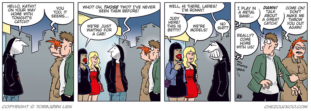 Panel 1: Ronny meets Kathy and her boyfriend on the street at night. Ronny smiles and says, “Hello, Kathy! On your way home with tonight’s catch?” Kathy, looking a bit awkward, replies: “You too, it seems…”

Panel 2: Ronny notices two unknown women standing nearby. He points and says, “Who? Oh, those two? I’ve never seen them before!” The women reply: “We’re just waiting for a cab!”

Panel 3: Ronny turns toward the women, smiling, and says: “Well, hi there, ladies! I’m Ronny!” One of the women says: “Judy here! This is Betty!” The other adds: “We’re models!” Ronny’s eyes go wide as he exclaims: “No shit?”

Panel 4: Ronny (off-panel): “I play in a metal band…” The women (off-panel): “Really? Come home with us!” Kathy’s boyfriend, looking back at them, exclaims: “Damn! Talk about a great catch!” Kathy, irritated, pulls him away while saying: “Come on! Don’t make me throw you out again!”