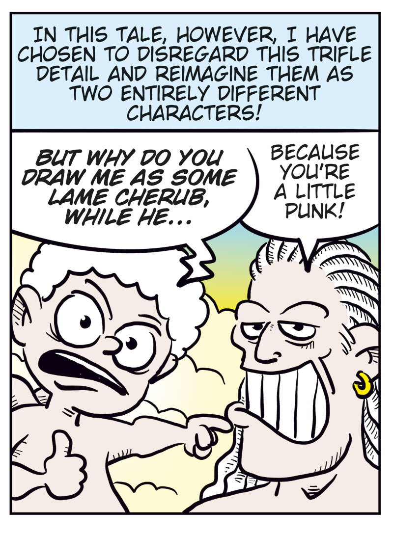 Panel 1:
The cartoonist interrupts the story, holding a beer can and raising a finger. A label points to him with the words &ldquo;The Artist.&rdquo; He says:
&ldquo;Allow me a momentary interruption of this tale, my well-informed reader, to present you with the briefest of clarifications!&rdquo;

Panel 2:
Amor and Cupid look shocked. The narrator explains:
&ldquo;We all obviously know that in classic mythology, Cupid and Amor are simply different names for the same deity&hellip;&rdquo;
Cupid says: &ldquo;Wait, what?&rdquo;
Amor exclaims: &ldquo;Excuse me??&rdquo;

Panel 3:
The artist continues:
&ldquo;In this tale, however, I have chosen to disregard this trifle detail and reimagine them as two entirely different characters!&rdquo;
Cupid, angry, protests: &ldquo;But why do you draw me as some lame cherub, while he&hellip;&rdquo;
Amor grins smugly and replies: &ldquo;Because you&rsquo;re a little punk!&rdquo;

Panel 4:
The cartoonist gestures with his beer can, ready to return to the story. He says:
&ldquo;Now that we have cleared this up, let us return to our scheduled program&hellip; Just need a little more beer!&rdquo;
From off-panel, insults are shouted at him: &ldquo;Horny bastard!&rdquo;, &ldquo;Fake-ass Casanova!&rdquo;, &ldquo;Shrimp dick!&rdquo;