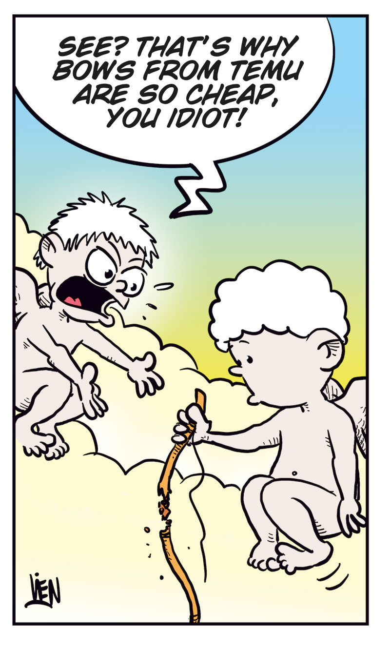 Panel 1:
Rita and Toby are sitting at a restaurant table with wine glasses in front of them. Rita smiles and says, &ldquo;This has been such a nice evening, Toby!&rdquo; Toby replies, &ldquo;For me as well!&rdquo; Rita adds, &ldquo;You&rsquo;re a nice guy!&rdquo; and Toby responds, &ldquo;Oh, thanks!&rdquo;

Panel 2:
Up on a cloud, Cupid is getting ready to shoot a love arrow. Another cherub calls out, &ldquo;Make sure you hit the right person!&rdquo; Cupid rolls his eyes and says, &ldquo;Relax, dude&hellip;&rdquo;

Panel 3:
As Cupid draws his bow, it suddenly snaps with a loud &ldquo;CRACK!&rdquo; He looks shocked.

Panel 4:
Back at the restaurant, Rita looks serious and says, &ldquo;I&rsquo;m just not ready for a new relationship! Can we just stay good friends for now?&rdquo; Toby sighs and says, &ldquo;Oh.&rdquo;

Panel 5:
Up on the cloud again, Cupid stares sadly at his broken bow. The other cherub yells angrily, &ldquo;See? That&rsquo;s why bows from Temu are so cheap, you idiot!&rdquo;