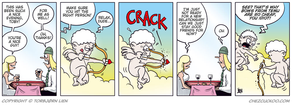 Panel 1:
Rita and Toby are sitting at a restaurant table with wine glasses in front of them. Rita smiles and says, &ldquo;This has been such a nice evening, Toby!&rdquo; Toby replies, &ldquo;For me as well!&rdquo; Rita adds, &ldquo;You&rsquo;re a nice guy!&rdquo; and Toby responds, &ldquo;Oh, thanks!&rdquo;

Panel 2:
Up on a cloud, Cupid is getting ready to shoot a love arrow. Another cherub calls out, &ldquo;Make sure you hit the right person!&rdquo; Cupid rolls his eyes and says, &ldquo;Relax, dude&hellip;&rdquo;

Panel 3:
As Cupid draws his bow, it suddenly snaps with a loud &ldquo;CRACK!&rdquo; He looks shocked.

Panel 4:
Back at the restaurant, Rita looks serious and says, &ldquo;I&rsquo;m just not ready for a new relationship! Can we just stay good friends for now?&rdquo; Toby sighs and says, &ldquo;Oh.&rdquo;

Panel 5:
Up on the cloud again, Cupid stares sadly at his broken bow. The other cherub yells angrily, &ldquo;See? That&rsquo;s why bows from Temu are so cheap, you idiot!&rdquo;