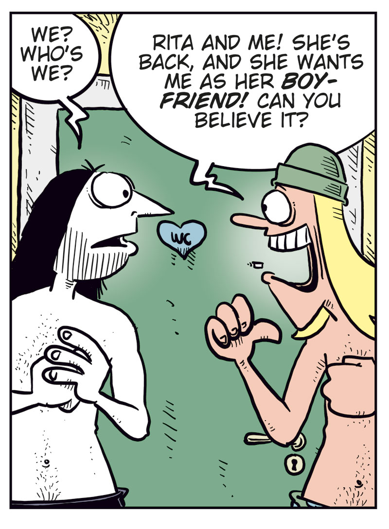 Panel 1: Ronny, wearing only his underwear, meets Toby, also in his underwear, outside the bathroom early in the morning. Ronny says: &ldquo;Oh&hellip; hey, Toby!&rdquo; Toby points at him and says: &ldquo;Ronny! Judging by the commotion, we figured you too got lucky last night!&rdquo;

Panel 2: Ronny looks confused and asks: &ldquo;We? Who&rsquo;s we?&rdquo; Toby grins widely and replies: &ldquo;Rita and me! She&rsquo;s back, and she wants me as her boyfriend! Can you believe it?&rdquo;

Panel 3: A woman&rsquo;s voice from the bedroom behind Ronny calls out: &ldquo;You coming back to bed, my sweetheart?&rdquo; Toby looks puzzled and repeats: &ldquo;Your sweet&hellip;?&rdquo;

Panel 4: Toby looks unimpressed and says dryly: &ldquo;You&rsquo;ll say anything to get a woman into bed, won&rsquo;t you?&rdquo; Ronny drops to his knees with his hands raised, shouting desperately: &ldquo;Save me!!&rdquo;