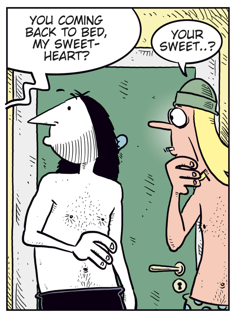 Panel 1: Ronny, wearing only his underwear, meets Toby, also in his underwear, outside the bathroom early in the morning. Ronny says: &ldquo;Oh&hellip; hey, Toby!&rdquo; Toby points at him and says: &ldquo;Ronny! Judging by the commotion, we figured you too got lucky last night!&rdquo;

Panel 2: Ronny looks confused and asks: &ldquo;We? Who&rsquo;s we?&rdquo; Toby grins widely and replies: &ldquo;Rita and me! She&rsquo;s back, and she wants me as her boyfriend! Can you believe it?&rdquo;

Panel 3: A woman&rsquo;s voice from the bedroom behind Ronny calls out: &ldquo;You coming back to bed, my sweetheart?&rdquo; Toby looks puzzled and repeats: &ldquo;Your sweet&hellip;?&rdquo;

Panel 4: Toby looks unimpressed and says dryly: &ldquo;You&rsquo;ll say anything to get a woman into bed, won&rsquo;t you?&rdquo; Ronny drops to his knees with his hands raised, shouting desperately: &ldquo;Save me!!&rdquo;