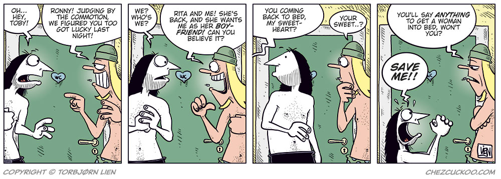 Panel 1: Ronny, wearing only his underwear, meets Toby, also in his underwear, outside the bathroom early in the morning. Ronny says: &ldquo;Oh&hellip; hey, Toby!&rdquo; Toby points at him and says: &ldquo;Ronny! Judging by the commotion, we figured you too got lucky last night!&rdquo;

Panel 2: Ronny looks confused and asks: &ldquo;We? Who&rsquo;s we?&rdquo; Toby grins widely and replies: &ldquo;Rita and me! She&rsquo;s back, and she wants me as her boyfriend! Can you believe it?&rdquo;

Panel 3: A woman&rsquo;s voice from the bedroom behind Ronny calls out: &ldquo;You coming back to bed, my sweetheart?&rdquo; Toby looks puzzled and repeats: &ldquo;Your sweet&hellip;?&rdquo;

Panel 4: Toby looks unimpressed and says dryly: &ldquo;You&rsquo;ll say anything to get a woman into bed, won&rsquo;t you?&rdquo; Ronny drops to his knees with his hands raised, shouting desperately: &ldquo;Save me!!&rdquo;