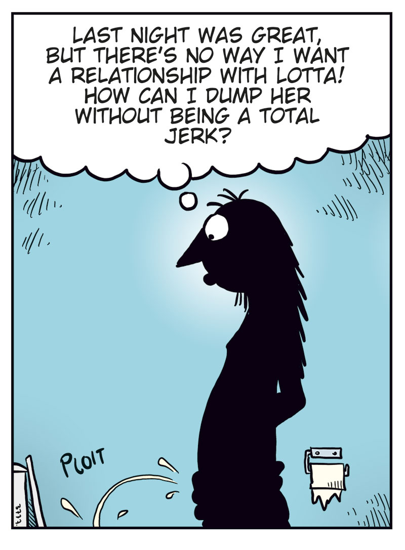 Panel 1:
Ronny is shown in silhouette in the bathroom, urinating while thinking, &ldquo;Last night was great, but there&rsquo;s no way I want a relationship with Lotta! How can I dump her without being a total jerk?&rdquo;
Sound effect: &ldquo;Ploit.&rdquo;

Panel 2:
Up in the clouds, the cartoonist watches nervously as Cupid aims his bow. The cartoonist says, &ldquo;Don&rsquo;t screw this up, okay?&rdquo; and Cupid replies, &ldquo;Chill, I got this!&rdquo;

Panel 3:
Ronny, now with small hearts floating around his head and a dreamy expression, thinks, &ldquo;Err&hellip; then again&hellip; she is kinda wild in bed every time&hellip;&rdquo;

Panel 4:
The cartoonist throws his arms up triumphantly and shouts, &ldquo;Bullseye!!&rdquo;
Cupid looks surprised and says, &ldquo;Crap! Wrong head, but it works&hellip;&rdquo;