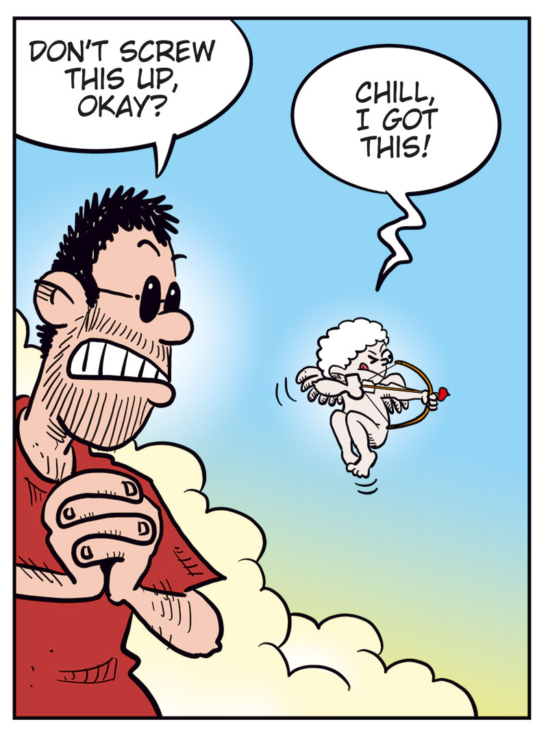 Panel 1:
Ronny is shown in silhouette in the bathroom, urinating while thinking, &ldquo;Last night was great, but there&rsquo;s no way I want a relationship with Lotta! How can I dump her without being a total jerk?&rdquo;
Sound effect: &ldquo;Ploit.&rdquo;

Panel 2:
Up in the clouds, the cartoonist watches nervously as Cupid aims his bow. The cartoonist says, &ldquo;Don&rsquo;t screw this up, okay?&rdquo; and Cupid replies, &ldquo;Chill, I got this!&rdquo;

Panel 3:
Ronny, now with small hearts floating around his head and a dreamy expression, thinks, &ldquo;Err&hellip; then again&hellip; she is kinda wild in bed every time&hellip;&rdquo;

Panel 4:
The cartoonist throws his arms up triumphantly and shouts, &ldquo;Bullseye!!&rdquo;
Cupid looks surprised and says, &ldquo;Crap! Wrong head, but it works&hellip;&rdquo;