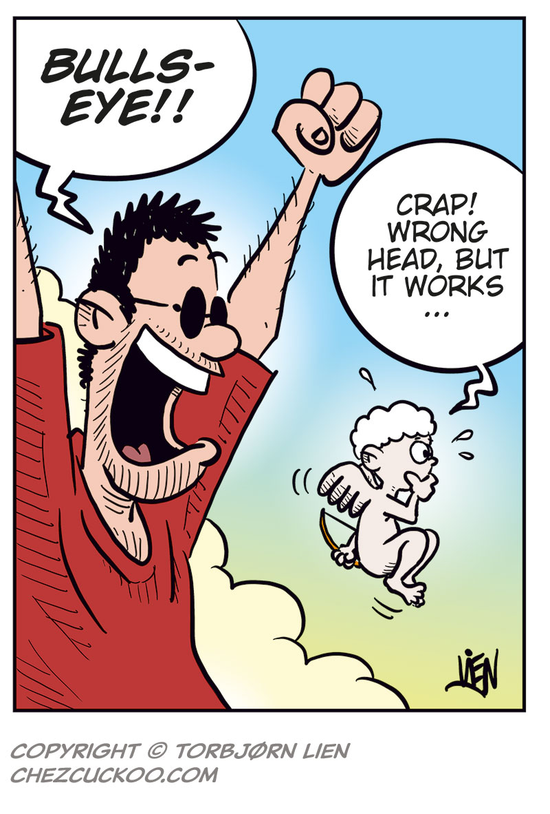 Panel 1:
Ronny is shown in silhouette in the bathroom, urinating while thinking, &ldquo;Last night was great, but there&rsquo;s no way I want a relationship with Lotta! How can I dump her without being a total jerk?&rdquo;
Sound effect: &ldquo;Ploit.&rdquo;

Panel 2:
Up in the clouds, the cartoonist watches nervously as Cupid aims his bow. The cartoonist says, &ldquo;Don&rsquo;t screw this up, okay?&rdquo; and Cupid replies, &ldquo;Chill, I got this!&rdquo;

Panel 3:
Ronny, now with small hearts floating around his head and a dreamy expression, thinks, &ldquo;Err&hellip; then again&hellip; she is kinda wild in bed every time&hellip;&rdquo;

Panel 4:
The cartoonist throws his arms up triumphantly and shouts, &ldquo;Bullseye!!&rdquo;
Cupid looks surprised and says, &ldquo;Crap! Wrong head, but it works&hellip;&rdquo;
