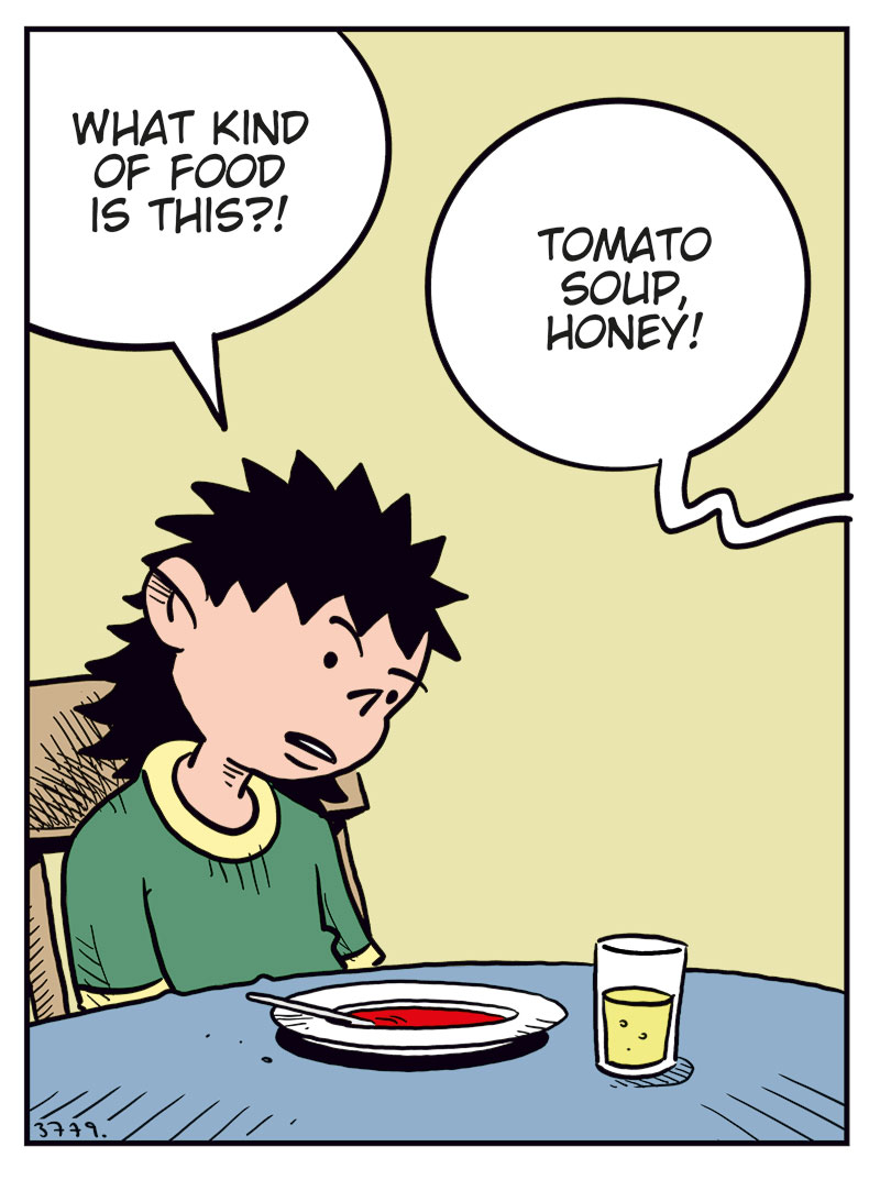 Panel 1: Balder sits at the kitchen table with a bowl of tomato soup in front of him, looking displeased. Balder: What kind of food is this?! Kathy (off-panel): Tomato soup, honey!

Panel 2: Balder looks up angrily from his soup and shouts. Balder: Of course it is tomato soup, Mom! But I&rsquo;m a growing boy! I need real sustenance that supports my needs! Kathy (off-panel): Oh yeah? Like what?

Panel 3: Balder gestures energetically while Kathy leans forward on the table, looking tired or slightly annoyed. Balder: I need pizza, hamburgers or cheeseburgers, juicy steaks with creamy potatoes, or at least a decent roast!

Panel 4: Ronny sits at home on the sofa, talking wearily to Balder on the phone. Balder (on the phone): All I got was bread with the soup, Dad! This is worse than in North Korea! Ronny: Don&rsquo;t give us ideas, kid&hellip;