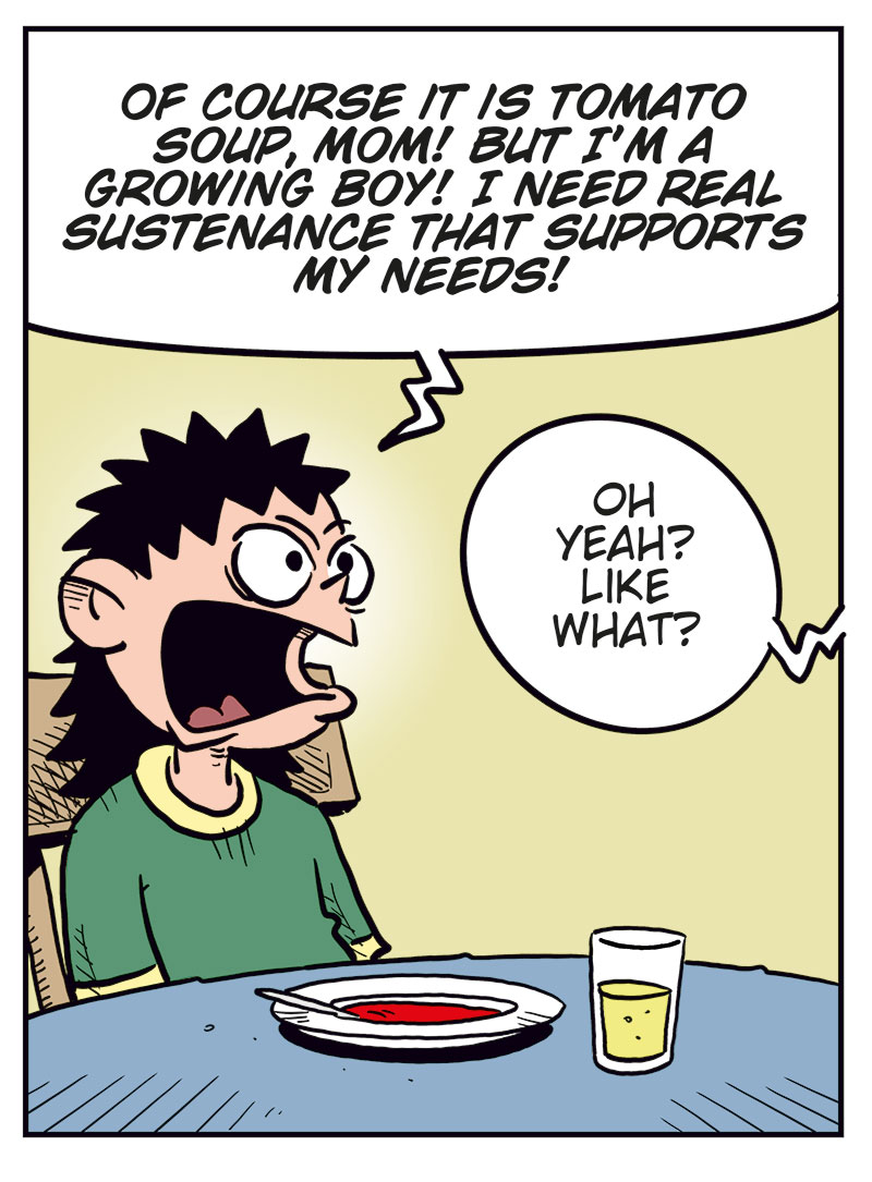 Panel 1: Balder sits at the kitchen table with a bowl of tomato soup in front of him, looking displeased. Balder: What kind of food is this?! Kathy (off-panel): Tomato soup, honey!

Panel 2: Balder looks up angrily from his soup and shouts. Balder: Of course it is tomato soup, Mom! But I&rsquo;m a growing boy! I need real sustenance that supports my needs! Kathy (off-panel): Oh yeah? Like what?

Panel 3: Balder gestures energetically while Kathy leans forward on the table, looking tired or slightly annoyed. Balder: I need pizza, hamburgers or cheeseburgers, juicy steaks with creamy potatoes, or at least a decent roast!

Panel 4: Ronny sits at home on the sofa, talking wearily to Balder on the phone. Balder (on the phone): All I got was bread with the soup, Dad! This is worse than in North Korea! Ronny: Don&rsquo;t give us ideas, kid&hellip;