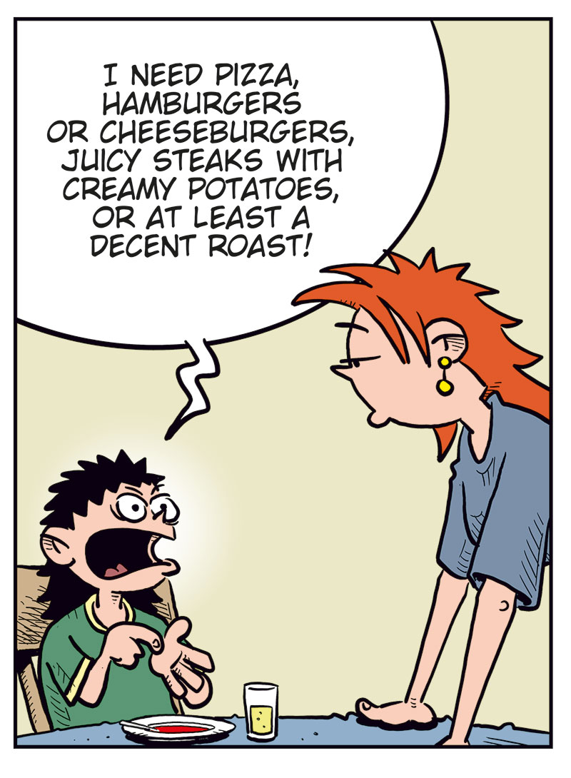 Panel 1: Balder sits at the kitchen table with a bowl of tomato soup in front of him, looking displeased. Balder: What kind of food is this?! Kathy (off-panel): Tomato soup, honey!

Panel 2: Balder looks up angrily from his soup and shouts. Balder: Of course it is tomato soup, Mom! But I&rsquo;m a growing boy! I need real sustenance that supports my needs! Kathy (off-panel): Oh yeah? Like what?

Panel 3: Balder gestures energetically while Kathy leans forward on the table, looking tired or slightly annoyed. Balder: I need pizza, hamburgers or cheeseburgers, juicy steaks with creamy potatoes, or at least a decent roast!

Panel 4: Ronny sits at home on the sofa, talking wearily to Balder on the phone. Balder (on the phone): All I got was bread with the soup, Dad! This is worse than in North Korea! Ronny: Don&rsquo;t give us ideas, kid&hellip;