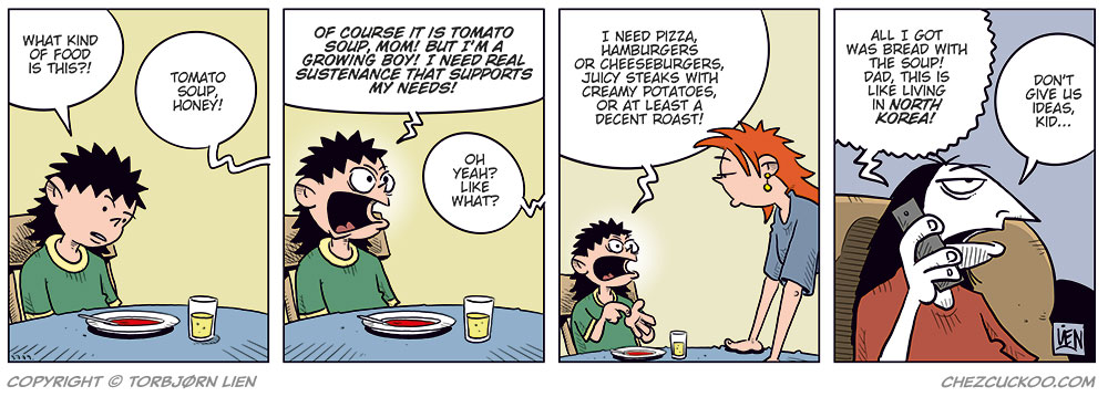 Panel 1: Balder sits at the kitchen table with a bowl of tomato soup in front of him, looking displeased. Balder: What kind of food is this?! Kathy (off-panel): Tomato soup, honey!

Panel 2: Balder looks up angrily from his soup and shouts. Balder: Of course it is tomato soup, Mom! But I&rsquo;m a growing boy! I need real sustenance that supports my needs! Kathy (off-panel): Oh yeah? Like what?

Panel 3: Balder gestures energetically while Kathy leans forward on the table, looking tired or slightly annoyed. Balder: I need pizza, hamburgers or cheeseburgers, juicy steaks with creamy potatoes, or at least a decent roast!

Panel 4: Ronny sits at home on the sofa, talking wearily to Balder on the phone. Balder (on the phone): All I got was bread with the soup, Dad! This is worse than in North Korea! Ronny: Don&rsquo;t give us ideas, kid&hellip;