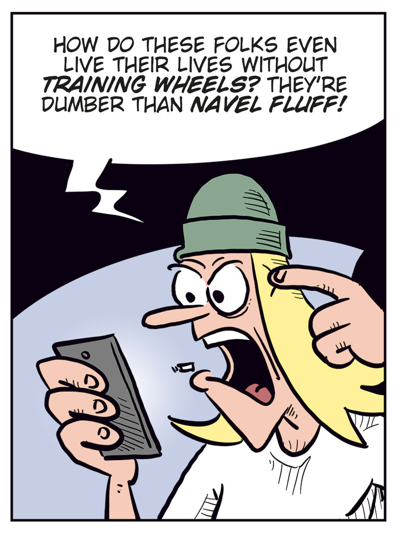 Panel 1:
Ronny and Toby are sitting at a table. Ronny is eating breakfast while Toby looks furious at his phone.
Toby: Why do I voluntarily subject myself to these lobotomizing Facebook comments?
Ronny: Well&hellip;

Panel 2:
Toby is angry and points at his head while glaring at the phone.
Toby: How do these folks even live their lives without training wheels? They&rsquo;re dumber than navel fluff!

Panel 3:
Ronny looks at Toby with a questioning expression and gestures with one hand.
Ronny: Then why even read them?
Toby holds the phone out toward him.
Toby: I gotta check the comments on my post!
Ronny: Lemme see!

Panel 4:
Ronny reads aloud from Toby&rsquo;s post while holding the phone and a coffee mug. Toby looks hurt and offended.
Ronny: &ldquo;I think Bob Dylan deserves the Nobel Peace Prize too!&rdquo;
Ronny: This might be the dumbest shit you&rsquo;ve ever posted, Toby!
Toby: Et tu, Brute!?