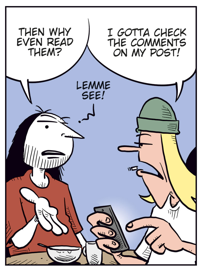 Panel 1:
Ronny and Toby are sitting at a table. Ronny is eating breakfast while Toby looks furious at his phone.
Toby: Why do I voluntarily subject myself to these lobotomizing Facebook comments?
Ronny: Well&hellip;

Panel 2:
Toby is angry and points at his head while glaring at the phone.
Toby: How do these folks even live their lives without training wheels? They&rsquo;re dumber than navel fluff!

Panel 3:
Ronny looks at Toby with a questioning expression and gestures with one hand.
Ronny: Then why even read them?
Toby holds the phone out toward him.
Toby: I gotta check the comments on my post!
Ronny: Lemme see!

Panel 4:
Ronny reads aloud from Toby&rsquo;s post while holding the phone and a coffee mug. Toby looks hurt and offended.
Ronny: &ldquo;I think Bob Dylan deserves the Nobel Peace Prize too!&rdquo;
Ronny: This might be the dumbest shit you&rsquo;ve ever posted, Toby!
Toby: Et tu, Brute!?