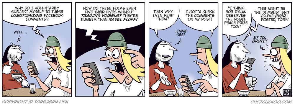 Panel 1:
Ronny and Toby are sitting at a table. Ronny is eating breakfast while Toby looks furious at his phone.
Toby: Why do I voluntarily subject myself to these lobotomizing Facebook comments?
Ronny: Well…

Panel 2:
Toby is angry and points at his head while glaring at the phone.
Toby: How do these folks even live their lives without training wheels? They’re dumber than navel fluff!

Panel 3:
Ronny looks at Toby with a questioning expression and gestures with one hand.
Ronny: Then why even read them?
Toby holds the phone out toward him.
Toby: I gotta check the comments on my post!
Ronny: Lemme see!

Panel 4:
Ronny reads aloud from Toby’s post while holding the phone and a coffee mug. Toby looks hurt and offended.
Ronny: “I think Bob Dylan deserves the Nobel Peace Prize too!”
Ronny: This might be the dumbest shit you’ve ever posted, Toby!
Toby: Et tu, Brute!?
