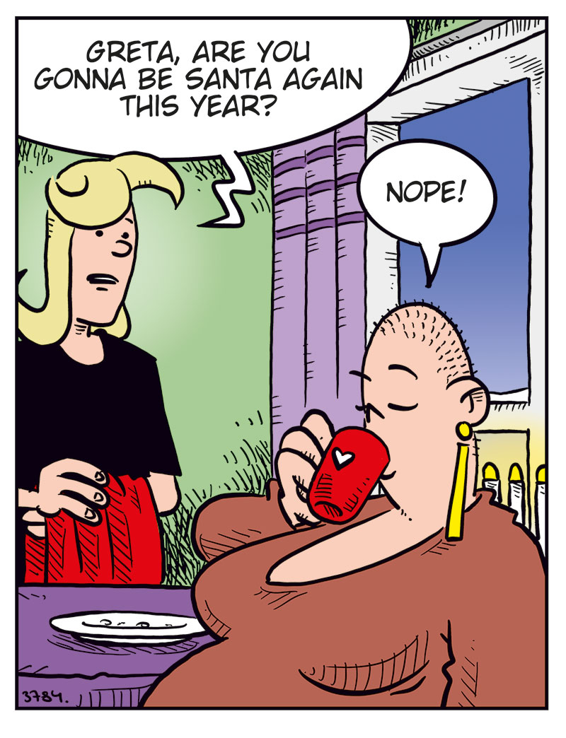 Panel 1: Agatha is standing in the kitchen holding a Christmas tablecloth, talking to Greta, who&rsquo;s sitting at the table drinking coffee. Agatha: Greta, are you gonna be Santa again this year? Greta: Nope!

Panel 2: Agatha looks slightly disappointed. Agatha: Oh, too bad&hellip; Greta (off-panel): Someone else can do it this year! Why do you guys always ask me!?

Panel 3: Agatha responds kindly while Greta looks annoyed. Agatha: I don&rsquo;t know about the others, but I just think you make a really good Santa&hellip;

Panel 4: New scene. Mounir is wrapping a bandage around Agatha&rsquo;s head while red stars spin around her. Mounir: You should know better by now, honey! Agatha: But I didn&rsquo;t say a word about her weight! Mounir: Like I said&hellip;