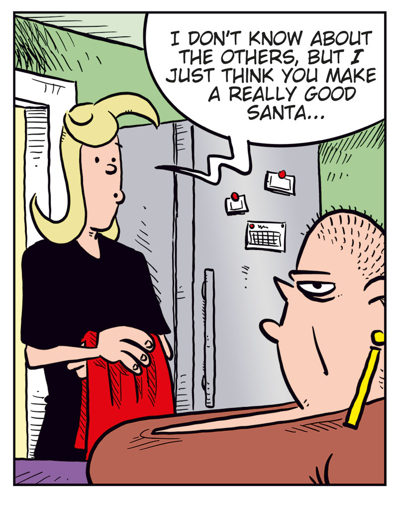Panel 1: Agatha is standing in the kitchen holding a Christmas tablecloth, talking to Greta, who&rsquo;s sitting at the table drinking coffee. Agatha: Greta, are you gonna be Santa again this year? Greta: Nope!

Panel 2: Agatha looks slightly disappointed. Agatha: Oh, too bad&hellip; Greta (off-panel): Someone else can do it this year! Why do you guys always ask me!?

Panel 3: Agatha responds kindly while Greta looks annoyed. Agatha: I don&rsquo;t know about the others, but I just think you make a really good Santa&hellip;

Panel 4: New scene. Mounir is wrapping a bandage around Agatha&rsquo;s head while red stars spin around her. Mounir: You should know better by now, honey! Agatha: But I didn&rsquo;t say a word about her weight! Mounir: Like I said&hellip;