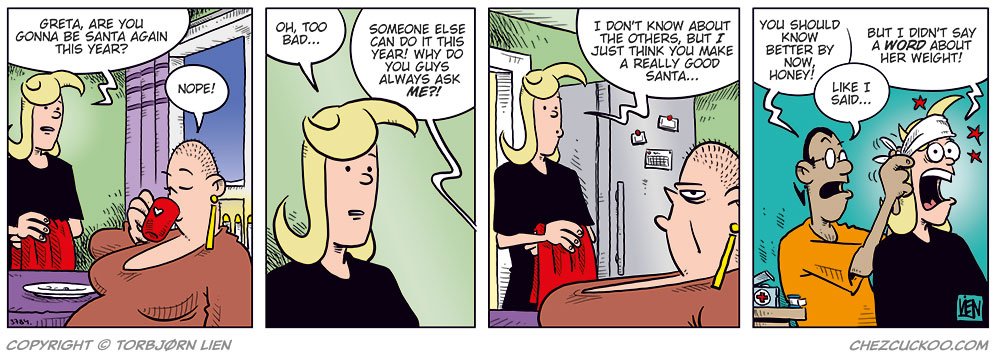 Panel 1: Agatha is standing in the kitchen holding a Christmas tablecloth, talking to Greta, who’s sitting at the table drinking coffee. Agatha: Greta, are you gonna be Santa again this year? Greta: Nope!

Panel 2: Agatha looks slightly disappointed. Agatha: Oh, too bad… Greta (off-panel): Someone else can do it this year! Why do you guys always ask me!?

Panel 3: Agatha responds kindly while Greta looks annoyed. Agatha: I don’t know about the others, but I just think you make a really good Santa…

Panel 4: New scene. Mounir is wrapping a bandage around Agatha’s head while red stars spin around her. Mounir: You should know better by now, honey! Agatha: But I didn’t say a word about her weight! Mounir: Like I said…