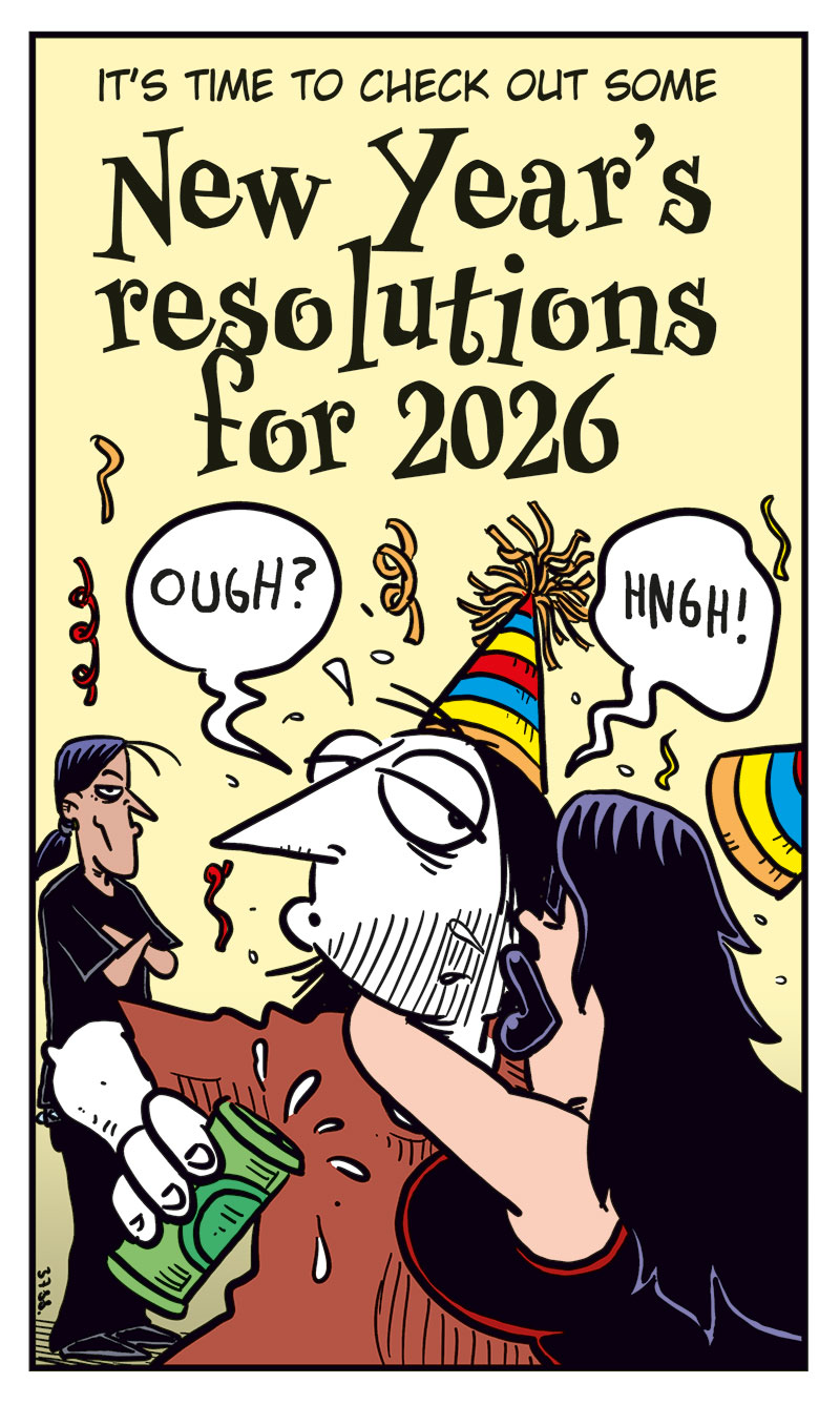Panel 1: A New Year&rsquo;s party is in full swing. A sign reads: &ldquo;It&rsquo;s time to check out some New Year&rsquo;s resolutions for 2026.&rdquo; Ronny, clearly drunk, gets a wet New Year&rsquo;s kiss from Lotta while Stan watches jealously in the background.

Panel 2: Greta grins excitedly and declares: &ldquo;I&rsquo;m gonna make Emma fall in love with me again!&rdquo; Then adds: &ldquo;Yeah, I&rsquo;m totally sober!&rdquo;

Panel 3: Agatha beams and says: &ldquo;This year, we&rsquo;re gonna get pregnant!&rdquo; Mounir looks shocked and responds: &ldquo;Wait, what?!&rdquo;

Panel 4: Toby enthusiastically says: &ldquo;I will organize all my vinyl records! Again!&rdquo; Rita, unimpressed, asks: &ldquo;What about me?&rdquo; Tobben replies: &ldquo;Yours too!&rdquo;

Panel 5: Kathy reflects: &ldquo;Well&hellip; I&rsquo;d really like to be an even better mother&hellip;&rdquo; Her son Balder hugs her and says: &ldquo;You&rsquo;re good enough for me, Mom! Oh, and I smashed your new vase&hellip;&rdquo;
