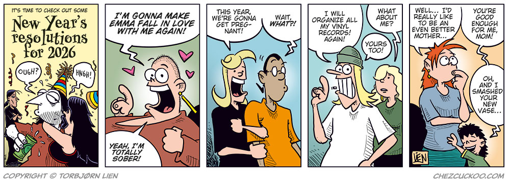 Panel 1: A New Year&rsquo;s party is in full swing. A sign reads: &ldquo;It&rsquo;s time to check out some New Year&rsquo;s resolutions for 2026.&rdquo; Ronny, clearly drunk, gets a wet New Year&rsquo;s kiss from Lotta while Stan watches jealously in the background.

Panel 2: Greta grins excitedly and declares: &ldquo;I&rsquo;m gonna make Emma fall in love with me again!&rdquo; Then adds: &ldquo;Yeah, I&rsquo;m totally sober!&rdquo;

Panel 3: Agatha beams and says: &ldquo;This year, we&rsquo;re gonna get pregnant!&rdquo; Mounir looks shocked and responds: &ldquo;Wait, what?!&rdquo;

Panel 4: Toby enthusiastically says: &ldquo;I will organize all my vinyl records! Again!&rdquo; Rita, unimpressed, asks: &ldquo;What about me?&rdquo; Tobben replies: &ldquo;Yours too!&rdquo;

Panel 5: Kathy reflects: &ldquo;Well&hellip; I&rsquo;d really like to be an even better mother&hellip;&rdquo; Her son Balder hugs her and says: &ldquo;You&rsquo;re good enough for me, Mom! Oh, and I smashed your new vase&hellip;&rdquo;
