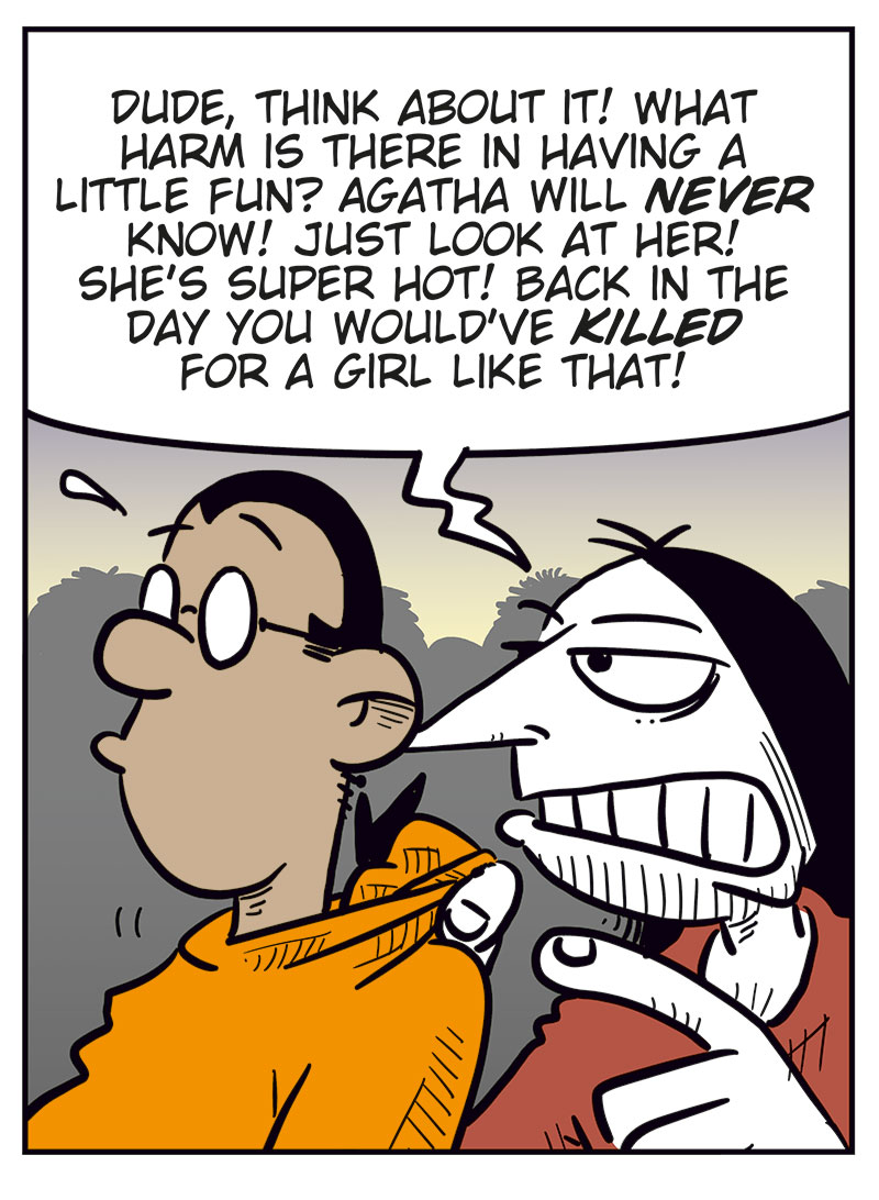 Panel 1:
At a bar or nightclub, a sexy, scantily dressed woman smiles at Mounir and says, &ldquo;Hey, cutie! Wanna hang out tonight?&rdquo;
Mounir looks panicked, sweating and stammering, &ldquo;Uhhhhhh&hellip; sorry, I&rsquo;m mar&ndash;&rdquo;
Ronny leans in behind him and cuts him off: &ldquo;Duh!&rdquo;

Panel 2:
Ronny tries to convince Mounir: &ldquo;Dude, think about it! What harm is there in having a little fun? Agatha will never know! Just look at her! She&rsquo;s super hot! Back in the day you would&rsquo;ve killed for a girl like that!&rdquo;

Panel 3:
Suddenly, Agatha appears behind them, looking stern, and says, &ldquo;What about a girl like me, then?&rdquo;
Mounir and Ronny both look shocked and guilty.

Panel 4:
Ronny sits alone, bruised with a black eye and a bloody nose, yelling bitterly: &ldquo;Girls like you just can&rsquo;t take a joke!&rdquo;