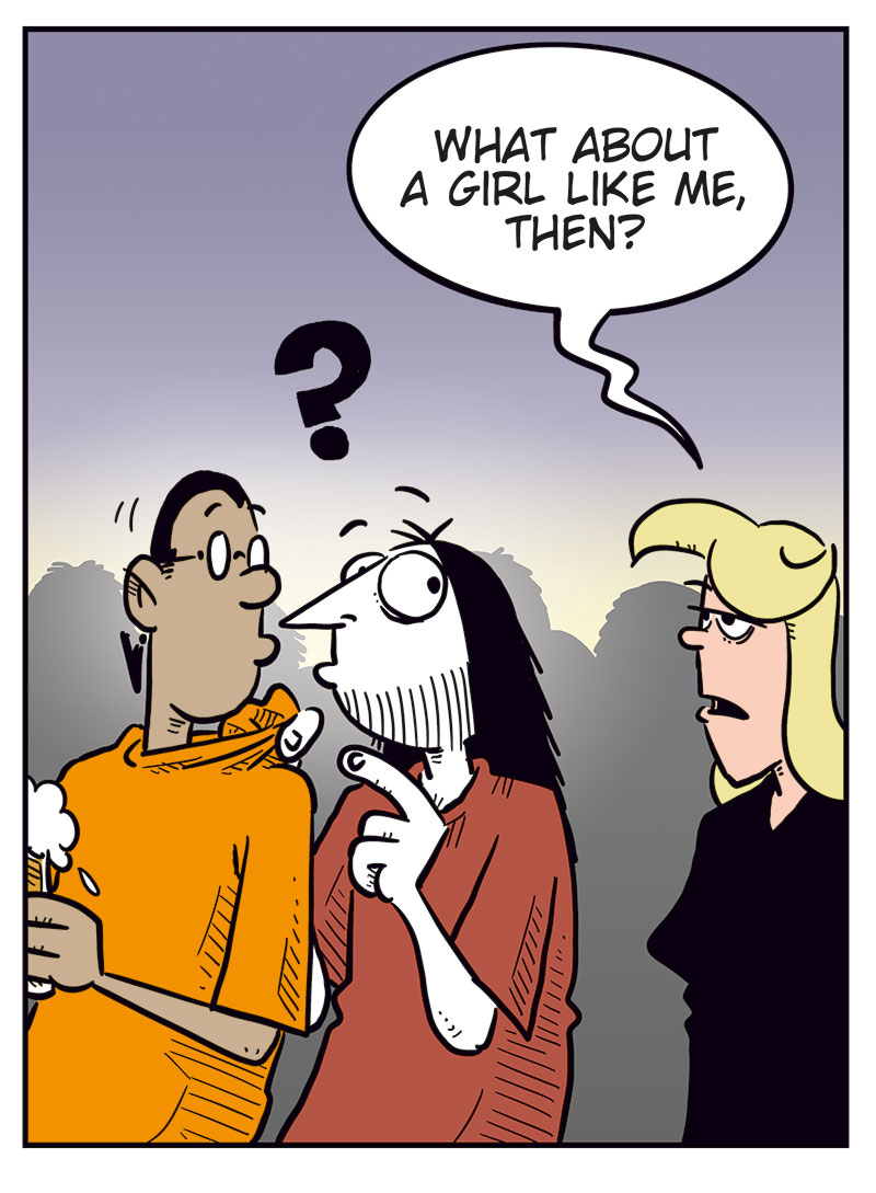 Panel 1:
At a bar or nightclub, a sexy, scantily dressed woman smiles at Mounir and says, &ldquo;Hey, cutie! Wanna hang out tonight?&rdquo;
Mounir looks panicked, sweating and stammering, &ldquo;Uhhhhhh&hellip; sorry, I&rsquo;m mar&ndash;&rdquo;
Ronny leans in behind him and cuts him off: &ldquo;Duh!&rdquo;

Panel 2:
Ronny tries to convince Mounir: &ldquo;Dude, think about it! What harm is there in having a little fun? Agatha will never know! Just look at her! She&rsquo;s super hot! Back in the day you would&rsquo;ve killed for a girl like that!&rdquo;

Panel 3:
Suddenly, Agatha appears behind them, looking stern, and says, &ldquo;What about a girl like me, then?&rdquo;
Mounir and Ronny both look shocked and guilty.

Panel 4:
Ronny sits alone, bruised with a black eye and a bloody nose, yelling bitterly: &ldquo;Girls like you just can&rsquo;t take a joke!&rdquo;