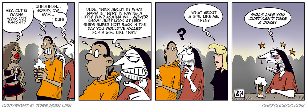 Panel 1:
At a bar or nightclub, a sexy, scantily dressed woman smiles at Mounir and says, &ldquo;Hey, cutie! Wanna hang out tonight?&rdquo;
Mounir looks panicked, sweating and stammering, &ldquo;Uhhhhhh&hellip; sorry, I&rsquo;m mar&ndash;&rdquo;
Ronny leans in behind him and cuts him off: &ldquo;Duh!&rdquo;

Panel 2:
Ronny tries to convince Mounir: &ldquo;Dude, think about it! What harm is there in having a little fun? Agatha will never know! Just look at her! She&rsquo;s super hot! Back in the day you would&rsquo;ve killed for a girl like that!&rdquo;

Panel 3:
Suddenly, Agatha appears behind them, looking stern, and says, &ldquo;What about a girl like me, then?&rdquo;
Mounir and Ronny both look shocked and guilty.

Panel 4:
Ronny sits alone, bruised with a black eye and a bloody nose, yelling bitterly: &ldquo;Girls like you just can&rsquo;t take a joke!&rdquo;
