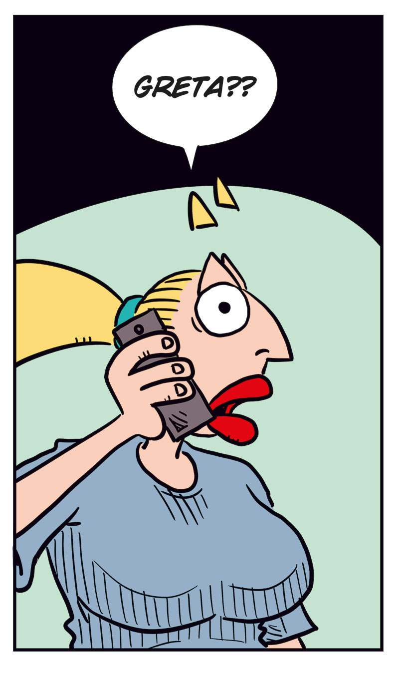 Panel 1:
Greta is talking on the phone, wide-eyed and eager. She says: &ldquo;Hello? I&rsquo;d like to order a big...&rdquo;

Panel 2:
Emma, startled, answers the phone and says: &ldquo;Greta??&rdquo;

Panel 3:
Greta, shocked and panicked, yells: &ldquo;Oh crap! Sorry! Wrong number! I was just trying to get something to eat!&rdquo;

Panel 4:
Emma looks suspicious and unimpressed, raising an eyebrow as she asks: &ldquo;Eat what?&rdquo;

Panel 5:
Greta sits frozen in place, sweating nervously, still clutching the phone with a stiff, anxious grin.