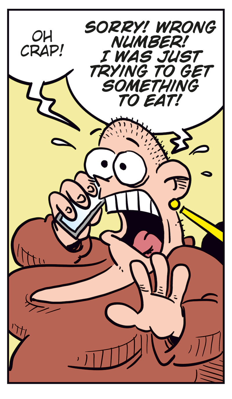 Panel 1:
Greta is talking on the phone, wide-eyed and eager. She says: &ldquo;Hello? I&rsquo;d like to order a big...&rdquo;

Panel 2:
Emma, startled, answers the phone and says: &ldquo;Greta??&rdquo;

Panel 3:
Greta, shocked and panicked, yells: &ldquo;Oh crap! Sorry! Wrong number! I was just trying to get something to eat!&rdquo;

Panel 4:
Emma looks suspicious and unimpressed, raising an eyebrow as she asks: &ldquo;Eat what?&rdquo;

Panel 5:
Greta sits frozen in place, sweating nervously, still clutching the phone with a stiff, anxious grin.