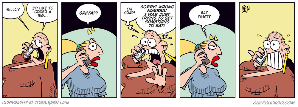 Panel 1:
Greta is talking on the phone, wide-eyed and eager. She says: &ldquo;Hello? I&rsquo;d like to order a big...&rdquo;

Panel 2:
Emma, startled, answers the phone and says: &ldquo;Greta??&rdquo;

Panel 3:
Greta, shocked and panicked, yells: &ldquo;Oh crap! Sorry! Wrong number! I was just trying to get something to eat!&rdquo;

Panel 4:
Emma looks suspicious and unimpressed, raising an eyebrow as she asks: &ldquo;Eat what?&rdquo;

Panel 5:
Greta sits frozen in place, sweating nervously, still clutching the phone with a stiff, anxious grin.