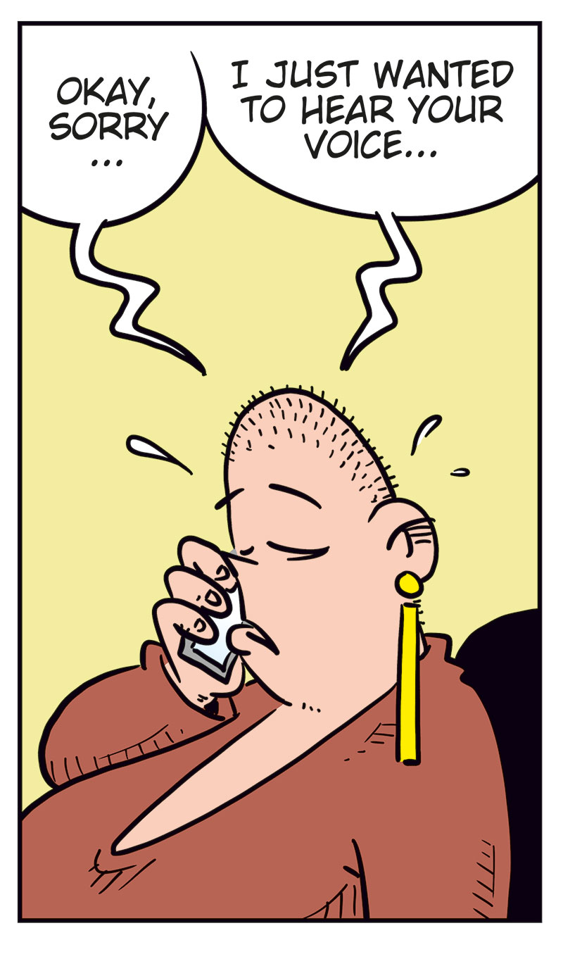 Panel 1:
Emma is visibly annoyed and covers part of her face with her hand while talking on the phone. She says, &ldquo;Greta! You can&rsquo;t keep calling me like this!&rdquo;

Panel 2:
Greta, flustered and shouting into the phone, says, &ldquo;I clicked the wrong number! I was only&hellip;&rdquo;
Emma interrupts, yelling: &ldquo;Stop it!&rdquo;

Panel 3:
Greta looks down in shame and says softly, &ldquo;Okay, sorry&hellip; I just wanted to hear your voice&hellip;&rdquo;

Panel 4:
Emma looks coldly at her phone and says, &ldquo;Well, now you&rsquo;ve heard it! Good-bye!&rdquo;

Panel 5:
Agatha stands next to Greta and asks, &ldquo;Did you call Emma?&rdquo;
Greta, smiling dreamily with hearts floating around her head, replies: &ldquo;Yeah, and this time she actually talked to me before hanging up!&rdquo;