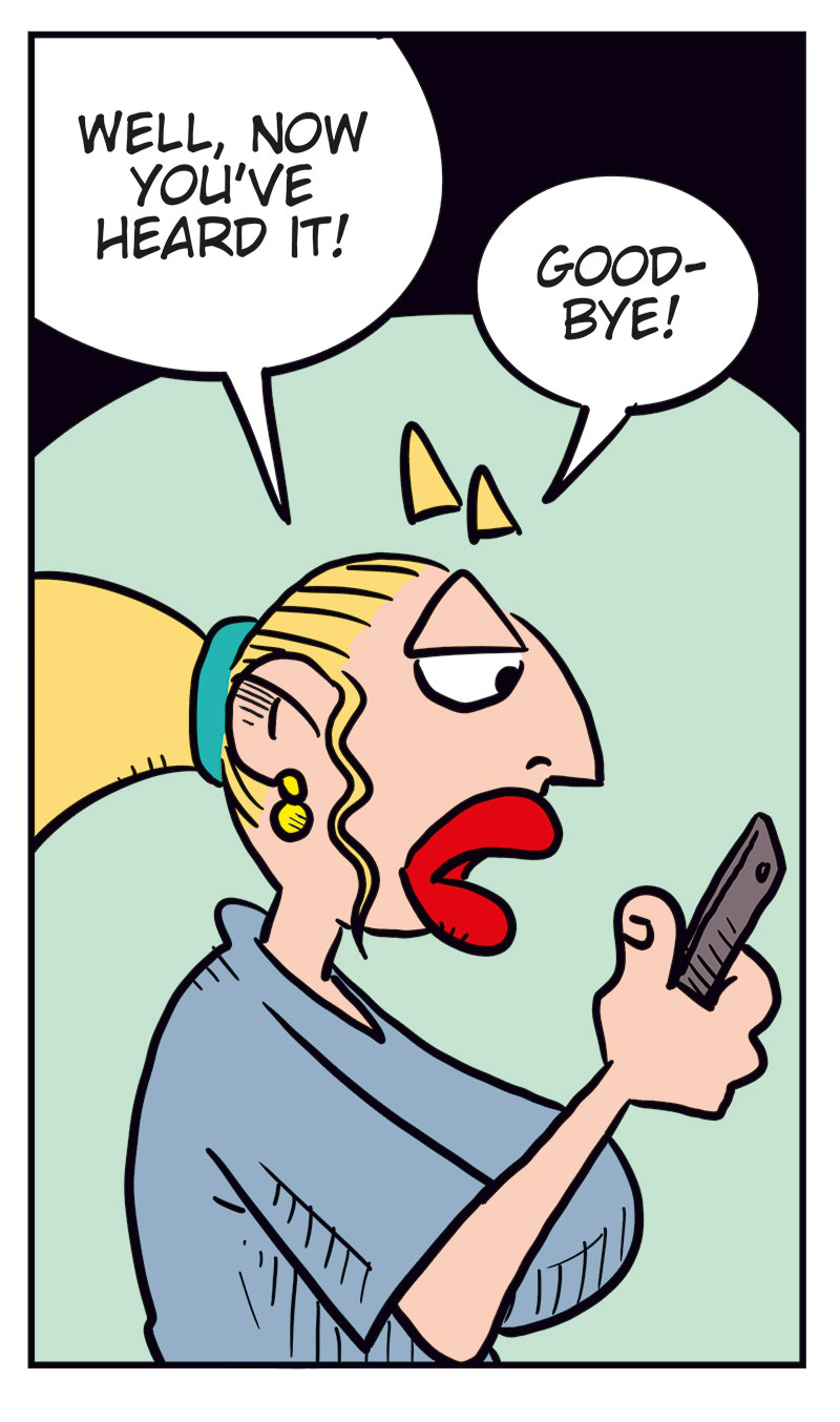Panel 1:
Emma is visibly annoyed and covers part of her face with her hand while talking on the phone. She says, &ldquo;Greta! You can&rsquo;t keep calling me like this!&rdquo;

Panel 2:
Greta, flustered and shouting into the phone, says, &ldquo;I clicked the wrong number! I was only&hellip;&rdquo;
Emma interrupts, yelling: &ldquo;Stop it!&rdquo;

Panel 3:
Greta looks down in shame and says softly, &ldquo;Okay, sorry&hellip; I just wanted to hear your voice&hellip;&rdquo;

Panel 4:
Emma looks coldly at her phone and says, &ldquo;Well, now you&rsquo;ve heard it! Good-bye!&rdquo;

Panel 5:
Agatha stands next to Greta and asks, &ldquo;Did you call Emma?&rdquo;
Greta, smiling dreamily with hearts floating around her head, replies: &ldquo;Yeah, and this time she actually talked to me before hanging up!&rdquo;
