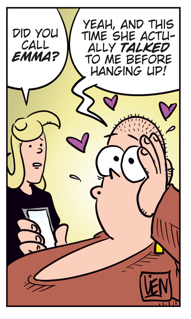 Panel 1:
Emma is visibly annoyed and covers part of her face with her hand while talking on the phone. She says, &ldquo;Greta! You can&rsquo;t keep calling me like this!&rdquo;

Panel 2:
Greta, flustered and shouting into the phone, says, &ldquo;I clicked the wrong number! I was only&hellip;&rdquo;
Emma interrupts, yelling: &ldquo;Stop it!&rdquo;

Panel 3:
Greta looks down in shame and says softly, &ldquo;Okay, sorry&hellip; I just wanted to hear your voice&hellip;&rdquo;

Panel 4:
Emma looks coldly at her phone and says, &ldquo;Well, now you&rsquo;ve heard it! Good-bye!&rdquo;

Panel 5:
Agatha stands next to Greta and asks, &ldquo;Did you call Emma?&rdquo;
Greta, smiling dreamily with hearts floating around her head, replies: &ldquo;Yeah, and this time she actually talked to me before hanging up!&rdquo;