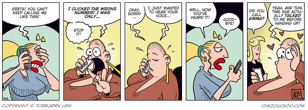 Panel 1:
Emma is visibly annoyed and covers part of her face with her hand while talking on the phone. She says, &ldquo;Greta! You can&rsquo;t keep calling me like this!&rdquo;

Panel 2:
Greta, flustered and shouting into the phone, says, &ldquo;I clicked the wrong number! I was only&hellip;&rdquo;
Emma interrupts, yelling: &ldquo;Stop it!&rdquo;

Panel 3:
Greta looks down in shame and says softly, &ldquo;Okay, sorry&hellip; I just wanted to hear your voice&hellip;&rdquo;

Panel 4:
Emma looks coldly at her phone and says, &ldquo;Well, now you&rsquo;ve heard it! Good-bye!&rdquo;

Panel 5:
Agatha stands next to Greta and asks, &ldquo;Did you call Emma?&rdquo;
Greta, smiling dreamily with hearts floating around her head, replies: &ldquo;Yeah, and this time she actually talked to me before hanging up!&rdquo;