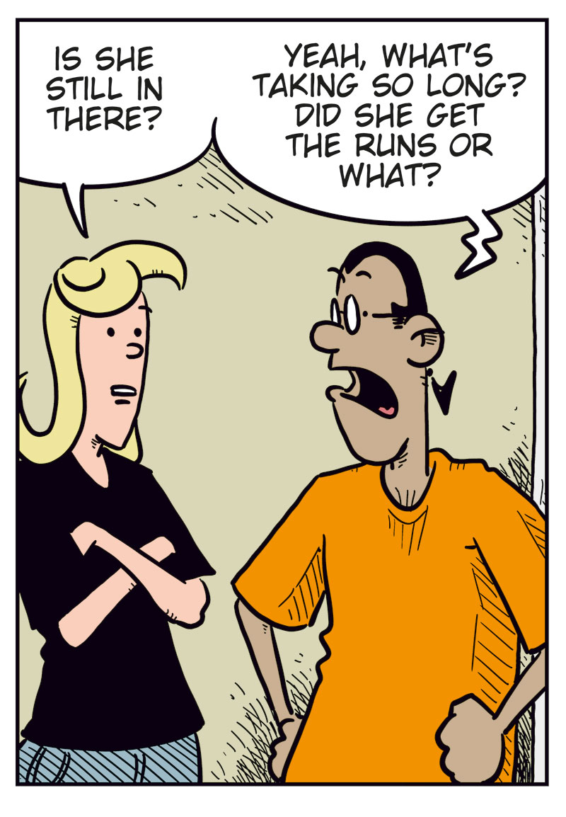 Panel 1: Mounir bangs impatiently on the bathroom door and yells, &ldquo;Hurry up, Greta! I gotta pee!&rdquo; Text: &ldquo;BONK BONK BONK&rdquo;.

Panel 2: Agatha and Mounir are standing outside the bathroom. Agatha asks, &ldquo;Is she still in there?&rdquo; Mounir replies, &ldquo;Yeah, what&rsquo;s taking so long? Did she get the runs or what?&rdquo;

Panel 3: Greta steps out, fully made up and accessorized, looking quite pleased with herself. She says, &ldquo;Relax, guys! Can&rsquo;t a girl freshen up a bit before going to the store?&rdquo;

Panel 4: Mounir looks confused and asks, &ldquo;To the store? Like that?&rdquo; Agatha smirks and says, &ldquo;It&rsquo;s the same store Emma usually goes to&hellip;&rdquo; Mounir, startled, replies, &ldquo;Wait, what?&rdquo;